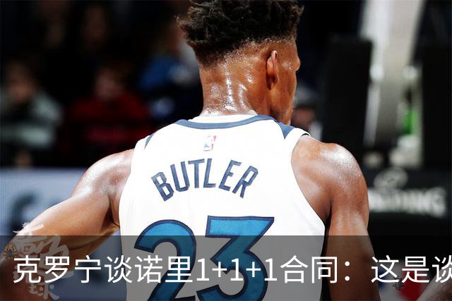 克罗宁谈诺里1+1+1合同：这是谈判原则 保护下行风险促进上行收益