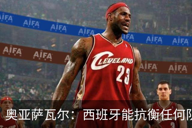 奥亚萨瓦尔：西班牙能抗衡任何队 梅罗这岁数还能踢本身就是成就