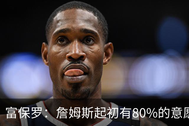 富保罗：詹姆斯起初有80%的意愿回归湖人 最终表示100%不想回那里